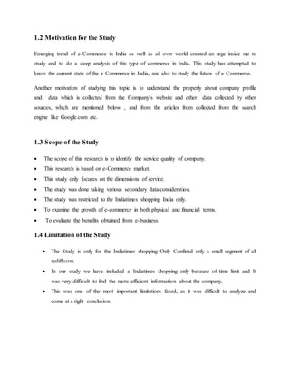 1.2 Motivation for the Study
Emerging trend of e-Commerce in India as well as all over world created an urge inside me to
study and to do a deep analysis of this type of commerce in India. This study has attempted to
know the current state of the e-Commerce in India, and also to study the future of e-Commerce.
Another motivation of studying this topic is to understand the properly about company profile
and data which is collected from the Company’s website and other data collected by other
sources, which are mentioned below , and from the articles from collected from the search
engine like Google.com etc.
1.3 Scope of the Study
 The scope of this research is to identify the service quality of company.
 This research is based on e-Commerce market.
 This study only focuses on the dimensions of service.
 The study was done taking various secondary data consideration.
 The study was restricted to the Indiatimes shopping India only.
 To examine the growth of e-commerce in both physical and financial terms.
 To evaluate the benefits obtained from e-business.
1.4 Limitation of the Study
 The Study is only for the Indiatimes shopping Only Confined only a small segment of all
rediff.com.
 In our study we have included a Indiatimes shopping only because of time limit and It
was very difficult to find the more efficient information about the company.
 This was one of the most important limitations faced, as it was difficult to analyze and
come at a right conclusion.
 
