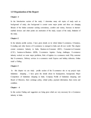 1.5 Organization of the Report
Chapter -1
In the Introduction section of the study. I determine many sub topics of study such as
background of study, also background is consist some major points and these are changing
lifestyle of the Indian consumer seeking convenience, comfort and variety, Increase in internet-
enabled devices and other points are motivation of the study, scopes of the study, limitation of
the study.
Chapter–2
In the industry profile section, I have given details on its whole Indian E-commerce, E-business,
E-retailing and other factors of E-commerce is emerged in India and all over world. This chapter
consist commerce Industry in India, Business-to-Consumer (B2C), Consumer-to-Consumer
(C2C), business-to-Business (B2B), E-commerce logistics: Facing challenges, E-commerce
industry worked on some major problems, Role of logistics in e-commerce retail, Why customer
find E-commerce, Delivery services in e-commerce retail: Express and holiday deliveries, Online
retail/ e-Tailing.
Chapter–3
In this chapter we are study profile section of the E-commerce site or my project topic
Indiatimes shopping , I have given the details about its headquarters, background, Major
Competitors of Indiatimes shopping in India. Company Profile of Indiatimes shopping, and
Board of Directors, there exchange policy, refund policy, payment information, there terms and
condition.
Chapter – 4
In this section Finding and suggestion are being given which are very necessary for e-Commerce
industry in India.
 