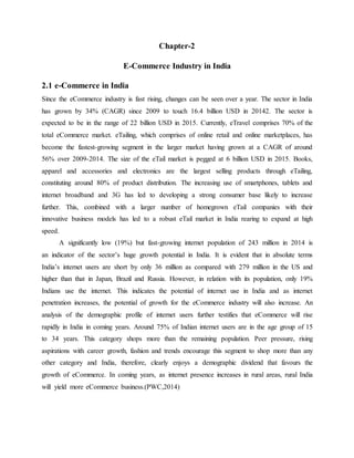 Chapter-2
E-Commerce Industry in India
2.1 e-Commerce in India
Since the eCommerce industry is fast rising, changes can be seen over a year. The sector in India
has grown by 34% (CAGR) since 2009 to touch 16.4 billion USD in 20142. The sector is
expected to be in the range of 22 billion USD in 2015. Currently, eTravel comprises 70% of the
total eCommerce market. eTailing, which comprises of online retail and online marketplaces, has
become the fastest-growing segment in the larger market having grown at a CAGR of around
56% over 2009-2014. The size of the eTail market is pegged at 6 billion USD in 2015. Books,
apparel and accessories and electronics are the largest selling products through eTailing,
constituting around 80% of product distribution. The increasing use of smartphones, tablets and
internet broadband and 3G has led to developing a strong consumer base likely to increase
further. This, combined with a larger number of homegrown eTail companies with their
innovative business models has led to a robust eTail market in India rearing to expand at high
speed.
A significantly low (19%) but fast-growing internet population of 243 million in 2014 is
an indicator of the sector’s huge growth potential in India. It is evident that in absolute terms
India’s internet users are short by only 36 million as compared with 279 million in the US and
higher than that in Japan, Brazil and Russia. However, in relation with its population, only 19%
Indians use the internet. This indicates the potential of internet use in India and as internet
penetration increases, the potential of growth for the eCommerce industry will also increase. An
analysis of the demographic profile of internet users further testifies that eCommerce will rise
rapidly in India in coming years. Around 75% of Indian internet users are in the age group of 15
to 34 years. This category shops more than the remaining population. Peer pressure, rising
aspirations with career growth, fashion and trends encourage this segment to shop more than any
other category and India, therefore, clearly enjoys a demographic dividend that favours the
growth of eCommerce. In coming years, as internet presence increases in rural areas, rural India
will yield more eCommerce business.(PWC,2014)
 