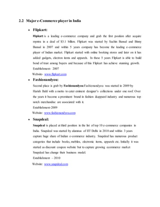 2.2 Major e-Commerce player in India
 Flipkart:
Flipkart is a leading e-commerce company and grab the first position after acquire
myntra in a deal of $3.1 billion. Flipkart was started by Sachin Bansal and Binny
Bansal in 2007 and within 5 years company has become the leading e-commerce
player of Indian market. Flipkart started with online booking stores and later on it has
added gadgets, electron items and apparels. In these 5 years Flipkart is able to build
bond of trust among buyers and because of this Flipkart has achieve stunning growth.
Establishment- 2007
Website- www.flipkart.com
 Fashionandyou:
Second place is grab by Fashionandyou.Fashionandyou was started in 2009 by
Harish Bahl with a motto to cater eminent designer’s collections under one roof. Over
the years it become a prominent brand in fashion &apparel industry and numerous top
notch merchandise are associated with it.
Establishment-2009
Website: www.fashionandyou.com
 Snapdeal:
Snapdeal is placed at third position in the list of top 10 e-commerce companies in
India. Snapdeal was started by alumnus of IIT Delhi in 2010 and within 3 years
capture huge share of Indian e-commerce industry. Snapdeal has numerous product
categories that include books, mobiles, electronic items, apparels etc. Initially it was
started as discount coupon website but to capture growing ecommerce market
Snapdeal has change their business model.
Establishment – 2010
Website: www.snapdeal.com
 