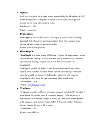  Myntra:
Fouth place is acquired by Myntra. Myntra was established by IIT graduates in 2007
and has headquartered in Bangalore. Company works in niche market space of
apparels and has tie up with prominent brands.
Establishment – 2007
Website – myntra.com
 Dealsandyou:
Dealsandyou is placed at fifth placed. Dealsandyou is a deals website that brings
discounted deals of numerous day to day products. Deals help consumers to get
discount and also increase the sales of the sellers.
Website: www.dealsandyou.com
 HomeShop18:
HomeShop18 is an online venture of Network 18 Group. It is an ecommerce website
that sells Mobiles, clothing, footwear, jewellery, beauty, books and toys. Numerous
top brands like Samsung, Nokia, Canon, Nikon, Sony are associate with
HomeShop18.
HomeShop18 provides the facility to track the order and regularly send product
dispatch status on mobile and inbox. Online payment option through credit/debit
cards also available on website. To build healthy relationship with corporate,
HomeShop18 offers heavy discount on corporate gifting & bulk deals.
Establishment – 2008
Website: www.homeshop18.com
 Yebhi.com:
Yebhi.com is another well-known ecommerce company started in 2009 and within 4
years become the establish player in ecommerce industry. Yebhi was started as
BigShoeBazaar.com and then changed its identity to Yebhi. After seen the potential
in this company Nexus Venture Partners and N. R. Narayana Murthy’s Catamaran
Ventures invested 40 crore in this company.
Establishment – 2010
Website: www.yebhi.com
 