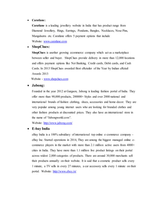  Caratlane:
Caratlane is a leading jewellery website in India that has product range from
Diamond Jewellery, Rings, Earrings, Pendants, Bangles, Necklaces, Nose Pins,
Mangalsutra etc. Caratlane offers 5 payment options that include
Website: www.caratlane.com
 ShopClues:
ShopClues is another growing ecommerce company which act as a marketplace
between seller and buyer. ShopClues provide delivery in more than 12,000 locations
and offers payment options like Net Banking, Credit cards, Debit cards, and Cash
Cards. In 2013 ShopClues awarded Best eRetailer of the Year by Indian eRetail
Awards 2013
Website - www.shopclues.com
 Jabong:
Founded in the year 2012 at Gurgaon, Jabong is leading fashion portal of India. They
offer more than 90,000 products, 200000+ Styles and over 2000 national and
international brands of fashion clothing, shoes, accessories and home-decor. They are
very popular among young internet users who are looking for branded clothes and
other fashion products at discounted prices. They also have an international store in
the name of “Jabongworld.com”.
Website: http://www.jabong.com/
 E-bay India
eBay India is a 100% subsidiary of international top online e-commerce company -
eBay Inc. Started operations in 2014, They are among the biggest managed online e-
commerce players in the market with more than 2.1 million active users from 4000+
cities in India. They have more than 1.1 million live product listings on their portal
across widest 2,000 categories of products. There are around 30,000 merchants sell
their products annually on their website. It is said that a cosmetic product sells every
1 minute, a TV sells in every 27 minutes, a car accessory sells every 1 minute on their
portal. Website: http://www.ebay.in/
 