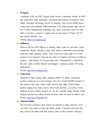  Naaptol:
Established in the year 2007, Naaptol started as price comparision website. In 2009,
they started their online marketplace and pitched their products to customers online,
offline, newspaper advertisings and via TV shopping. Their site has 90,000 visitors
visiting them and conducting 5000 transactions a day, which generate daily sales of
Rs.1.5 crores. Headquartered in Mumbai, they deliver to all states and UT in India.
Infact, it was first e-commerce company that uses the services of “India Post” for
their product deliveries. suit.
Website: http://www.naaptol.com/
 Infibeam
Started in the year 2007, Infibeam is a leading online retailer for electronics, books,
automobiles, lifestyle and gifts in India. They started as automobile portal and later
turned into online shopping retailers. Their website has widest range of 1.2 Crore
products across categories. They also have their own logistics arm known as Infibeam
Logistics, which delivers to all major Indian cities. Headquartered in Ahmedabad,
they have offices in Delhi, Mumbai and Bangalore employing around 1300 strong
professionals.
Website: http://www.infibeam.com/
 Limeroad:
LimeRoad is India's leading online shopping platform for fashion and lifestyle
products exclusively for women shoppers. They have around 200,000+ products on
sale and have wide range of local vendor network with selling of local fashion
products ranging from Kurtis, Sarees, Salwar Suits, footware, accessories, women
handbags & purses, kitchen products etc. The site is popular among working women
shoppers and their best selling products are kurtis which are meant for official wear.
Website: http://www.limeroad.com/
 Amazon India:
The US based e-commerce giant Amazon has launched its India operations in the
year 2013. They started in India with limited number of products and slowly they
have captured the market with their amazing offers on their extensive catalogues.
 