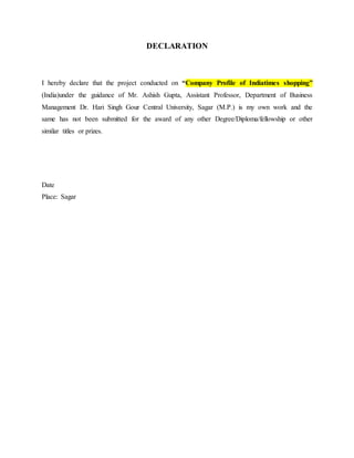 DECLARATION
I hereby declare that the project conducted on “Company Profile of Indiatimes shopping”
(India)under the guidance of Mr. Ashish Gupta, Assistant Professor, Department of Business
Management Dr. Hari Singh Gour Central University, Sagar (M.P.) is my own work and the
same has not been submitted for the award of any other Degree/Diploma/fellowship or other
similar titles or prizes.
Date
Place: Sagar
 