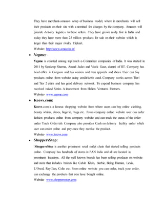 They have merchant-amazon setup of business model, where in merchants will sell
their products on their site with a nominal fee charges by the company. Amazon will
provide delivery logistics to these sellers. They have grown really fast in India and
today they have more than 25 million products for sale on their website which is
larger than their major rivalry Flipkart.
Website: http://www.amazon.in/
 Yepme:
Yepme is counted among top notch e-Commerce companies of India. It was started in
2011 by Sandeep Sharma, Anand Jadav and Vivek Gaur, alumni of IIT. Company has
head office in Gurgaon and has women and men apparels and shoes. User can buy
products online from website using credit/debit card. Company works across Tier1
and Tier 2 cities and has good delivery network. To expend business company has
received raised Series A investment from Helion Ventures Partners.
Website- www.yepme.com
 Koovs.com:
Koovs.com is a famous shopping website from where users can buy online clothing,
beauty whims, shoes, lingerie, bags etc. From company online website user can order
fashion products online from company website and can track the status of the order
under Track Order tab. Company also provides Cash on delivery facility under which
user can order online and pay once they receive the product.
Website- www.koovs.com
 ShoppersStop:
ShoppersStop is another prominent retail outlet chain that started selling products
online. Company has hundreds of stores in PAN India and all are located in
prominent locations. All the well known brands has been selling products on website
and store that includes brands like Calvin Klein, Barbie, Being Human, Levis,
L’Oreal, Ray Ban, Celio etc. From online website you can order, track your order,
can exchange the products that you have bought online.
Website- www.shoppersstop.com
 