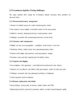 2.3 E-commerce logistics: Facing challenges
The major problem that’s facing the E-commerce industry nowadays those problems are
discussed below.
2.3.1 Procurement/inventory management
• Absence of a defined process for vendor selection/quality checks
• Price variances across multiple on-boarded vendors for the same product
• Ineffective inventory planning/monitoring of open purchase orders
• Challenges associated with warehousing/monitoring of stock levels.
2.3.2 Customer order management
• Multiple tax rates across geographies - compliance of sale invoices to tax laws
• Monitoring delivery related service level agreements/pending orders
• Products sold at higher than maximum retail price/negative margins
• Promotion codes used after expiry/beyond the defined criteria.
2.3.3 Logistics and shipping
• Non-compliance with agreements - cash collection/reconciliation/on-time delivery
• Selection of a cost effective and efficient third party logistics vendor for select pin codes
• Challenges associated with route planning/consolidation of shipments
• Vendor payments based on shipment.
2.3.4 Returns, replacement and refunds
• Incorrect/delays in processing of customer refunds (online and COD)
• Replacements/refunds processed to customers without a receipt of goods/adequate quality
 