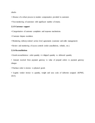 checks
• Absence of a robust process to monitor compensation provided to customers
• Non-monitoring of customers with significant number of returns.
2.3.5 Customer support
• Categorization of customer complaints and response mechanisms
• Customer dispute resolution
• Monitoring delivery-related service level agreements (customer and seller management)
• Review and monitoring of access controls (order cancellations, refunds, etc.).
2.3.6 Reconciliations
• Goods reconciliations: order quantity v/s shipped quantity vs. delivered quantity
• Amount received from payment gateway vs value of prepaid orders vs payment gateway
charges
• Purchase order vs invoice vs physical goods
• Logistic vendor invoice vs quantity, weight and area code of deliveries assigned. (KPMG,
2015)
 