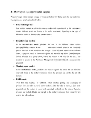 2.4 Overview of e-commerce retail logistics
Products bought online undergo a range of processes before they finally reach the end customers.
These processes have been outlined below:
 First mile logistics:
This involves picking up of goods from the sellers and transporting it to the e-commerce
retailers fulfilment centre or directly to the mother warehouse, depending on the type of
fulfilment model i.e. inventory-led or marketplace.
 Inventory-led model:
In the inventory-led model, products are sent to the fulfilment centre without
packaging/labeling whereas in the marketplace model, products are completely
packed and sent to the warehouse for storage.1 After the stock arrives at the fulfilment
centre, a physical check is carried out against the Advance ship notice (ASN)/transport
challan, followed by a quality check, before the product is put away on the racks. The
inventory is updated in the Warehouse Management System (WMS) and a stock report is
generated.
 Market place model:
In the marketplace model, products are checked against the arrival list sent from the
seller and stored in the mother warehouse, before the products are sent for the last mile
delivery.
 Fulfillment:
Post first mile logistics, its fulfillment, which involves picking and packaging of
products once an order is placed on the website. After the order is placed, a pick list is
generated and the product is picked and accordingly updated into the system. Then, the
products are packed, labeled and moved to the mother warehouse, from where they are
sent for last mile delivery.
 