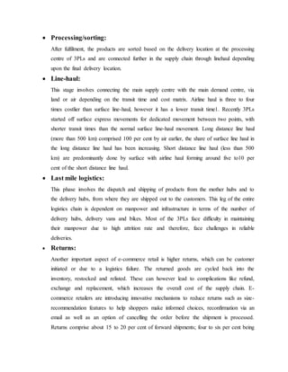  Processing/sorting:
After fulfilment, the products are sorted based on the delivery location at the processing
centre of 3PLs and are connected further in the supply chain through linehaul depending
upon the final delivery location.
 Line-haul:
This stage involves connecting the main supply centre with the main demand centre, via
land or air depending on the transit time and cost matrix. Airline haul is three to four
times costlier than surface line-haul, however it has a lower transit time1. Recently 3PLs
started off surface express movements for dedicated movement between two points, with
shorter transit times than the normal surface line-haul movement. Long distance line haul
(more than 500 km) comprised 100 per cent by air earlier, the share of surface line haul in
the long distance line haul has been increasing. Short distance line haul (less than 500
km) are predominantly done by surface with airline haul forming around five to10 per
cent of the short distance line haul.
 Last mile logistics:
This phase involves the dispatch and shipping of products from the mother hubs and to
the delivery hubs, from where they are shipped out to the customers. This leg of the entire
logistics chain is dependent on manpower and infrastructure in terms of the number of
delivery hubs, delivery vans and bikes. Most of the 3PLs face difficulty in maintaining
their manpower due to high attrition rate and therefore, face challenges in reliable
deliveries.
 Returns:
Another important aspect of e-commerce retail is higher returns, which can be customer
initiated or due to a logistics failure. The returned goods are cycled back into the
inventory, restocked and relisted. These can however lead to complications like refund,
exchange and replacement, which increases the overall cost of the supply chain. E-
commerce retailers are introducing innovative mechanisms to reduce returns such as size-
recommendation features to help shoppers make informed choices, reconfirmation via an
email as well as an option of cancelling the order before the shipment is processed.
Returns comprise about 15 to 20 per cent of forward shipments; four to six per cent being
 