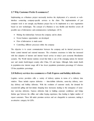 2.7 Why Customer Prefer E-commerce?
Implementing an e-Business project necessarily involves the deployment of a network or web-
interface connecting company-specific services to the client. The implementation of just
computer tools is not enough; any-Business project has to be implements in a new organization
based on new technologies. The concept of e-Business is very flexible and therefore covers all
possible uses of information and communication technologies (ICT).
 Making the relationships between the company and its clients
 Newer business opportunities are developed
 Flow of information is made easier
 Controlling different processes within the company
The objective is to create communication between the company and its internal processes to
better control internal and external measures. The e-business awareness in India has increased
with fast adaption of internet and internet based service in today’s post economic liberalization
scenario. The World internet statistics reveal that India is one of the emerging nations for internet
user and stands fourth-largest country after China, US and Japan. Although, India stands fourth
in population-wise internet usage still it has lower population penetration percentage 6.9 whereas
US has population percentage.
2.8 Delivery services in e-commerce e-Tail: Express and holiday deliveries
Logistics service providers offer a variety of delivery options in terms of a delivery time
window. These include express deliveries — time-definite deliveries, same-day delivery, next-
day delivery and holiday deliveries. With the evolution of customer needs, the demand for
occasion-led gifting and last-minute shopping have increased, leading to the emergence of same-
day/ next-day deliveries. Express deliveries help in building customer confidence and bridge
thetime gap between the offline and online buying experience; thus leading to higher number of
repeat customers. These fall under premium services and are chargeable to customers, making it
an attractive category for LSPs.
 