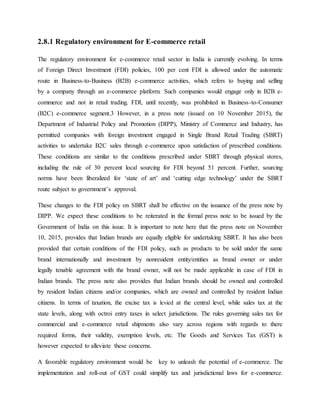 2.8.1 Regulatory environment for E-commerce retail
The regulatory environment for e-commerce retail sector in India is currently evolving. In terms
of Foreign Direct Investment (FDI) policies, 100 per cent FDI is allowed under the automatic
route in Business-to-Business (B2B) e-commerce activities, which refers to buying and selling
by a company through an e-commerce platform. Such companies would engage only in B2B e-
commerce and not in retail trading. FDI, until recently, was prohibited in Business-to-Consumer
(B2C) e-commerce segment.3 However, in a press note (issued on 10 November 2015), the
Department of Industrial Policy and Promotion (DIPP), Ministry of Commerce and Industry, has
permitted companies with foreign investment engaged in Single Brand Retail Trading (SBRT)
activities to undertake B2C sales through e-commerce upon satisfaction of prescribed conditions.
These conditions are similar to the conditions prescribed under SBRT through physical stores,
including the rule of 30 percent local sourcing for FDI beyond 51 percent. Further, sourcing
norms have been liberalized for ‘state of art’ and ‘cutting edge technology’ under the SBRT
route subject to government’s approval.
These changes to the FDI policy on SBRT shall be effective on the issuance of the press note by
DIPP. We expect these conditions to be reiterated in the formal press note to be issued by the
Government of India on this issue. It is important to note here that the press note on November
10, 2015, provides that Indian brands are equally eligible for undertaking SBRT. It has also been
provided that certain conditions of the FDI policy, such as products to be sold under the same
brand internationally and investment by nonresident entity/entities as brand owner or under
legally tenable agreement with the brand owner, will not be made applicable in case of FDI in
Indian brands. The press note also provides that Indian brands should be owned and controlled
by resident Indian citizens and/or companies, which are owned and controlled by resident Indian
citizens. In terms of taxation, the excise tax is levied at the central level, while sales tax at the
state levels, along with octroi entry taxes in select jurisdictions. The rules governing sales tax for
commercial and e-commerce retail shipments also vary across regions with regards to there
required forms, their validity, exemption levels, etc. The Goods and Services Tax (GST) is
however expected to alleviate these concerns.
A favorable regulatory environment would be key to unleash the potential of e-commerce. The
implementation and roll-out of GST could simplify tax and jurisdictional laws for e-commerce.
 