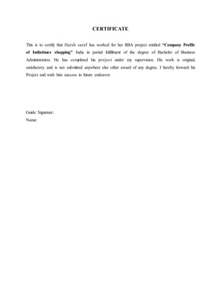 CERTIFICATE
This is to certify that Harsh saraf has worked for her BBA project entitled “Company Profile
of Indiatimes shopping” India in partial fulfillment of the degree of Bachelor of Business
Administration. He has completed his project under my supervision. His work is original,
satisfactory and is not submitted anywhere else other award of any degree. I hereby forward his
Project and wish him success in future endeavor.
Guide Signature:
Name:
 