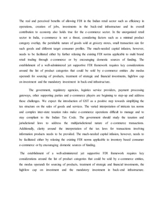 The real and perceived benefits of allowing FDI in the Indian retail sector such as efficiency in
operations, creation of jobs, investments in the back-end infrastructure and its overall
contribution to economy also holds true for the e-commerce sector. In the unorganized retail
sector in India, e-commerce is not a threat, considering factors such as a minimal product
category overlap, the perishable nature of goods sold at grocery stores, small transaction size for
such goods and different target consumer profiles. The much-needed capital infusion, however,
needs to be facilitated either by further relaxing the existing FDI norms applicable to multi brand
retail trading through e-commerce or by encouraging domestic sources of funding. The
establishment of a well-administered yet supportive FDI framework requires key considerations
around the list of product categories that could be sold by e-commerce entities ,the modus
operandi for sourcing of products, treatment of strategic and financial investments, high/low cap
on investment and the mandatory investment in back-end infrastructure.
The government, regulatory agencies, logistics service providers, payment processing
gateways, other supporting parties and e-commerce players are beginning to step-up and address
these challenges. We expect the introduction of GST as a positive step towards simplifying the
tax structure on the sales of goods and services. The varied interpretation of intricate tax norms
and complex inter-state taxation rules make e-commerce operations difficult to manage and to
stay compliant to the Indian Tax Code. The government should study the taxation and
jurisdictional laws to address the multijurisdictional nature of e-commerce transactions.
Additionally, clarity around the interpretation of the tax laws for transactions involving
information products needs to be provided. The much-needed capital infusion, however, needs to
be facilitated either by relaxing the existing FDI norms applicable to inventory based consumer
e-commerce or by encouraging domestic sources of funding.
The establishment of a well-administered yet supportive FDI framework requires key
considerations around the list of product categories that could be sold by e-commerce entities,
the modus operandi for sourcing of products, treatment of strategic and financial investments, the
high/low cap on investment and the mandatory investment in back-end infrastructure.
 