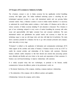 2.9 Scopes of E-commerce Industry in India
The e-business concept is new in Indian economy but has significantly evolved benefitting
economy with higher gains. The Indian traditional marketing system is adsorbing the new
technological approach in-order to cope with international market and vast growing Indian
consumer market. Since, e-Business scenario is recent in Indian market therefore it is necessary
to understand the overall Indian market evolution, a brief outline of E-Business and its effect on
various scenarios of Indian economy including IT and education is discussed. The e-business is
part of new technology adopted in every sector of market benefitting the economy with wider
scope and approachability with higher consumer base and consumer satisfaction. The open
international market and globalization has pushed market and economy to adopt the new
technology usage to cope up with larger tasks and data with high level of perfection. The study
shows enormous potential for e-Business but has to go with consumer protection and company-
client data safety at every stage.
"E-business" is defined as the application of information and communication technologies (ICT)
which support all the activities and realms of business. E-business focuses on the use of ICT to
enable the external activities and relationships of the business with customers. Electronic
business methods enable enterprises to link their internal and external data processing systems
more efficiently and flexibly and serve better to the needs and expectations of their customers. E-
business uses web-based technology to improve relationships with customers.
It is widely accepted today that new technologies, in particular to the Internet, modify
communication between the different parties in the professional world, viz:
 The internal functioning of the company, including company-employee relationships,
 The relationship of the company with its different partners and suppliers.
 Relationships between the company and its clients,
 