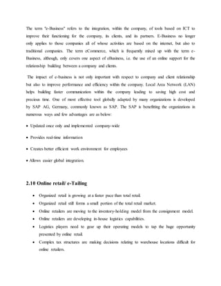 The term "e-Business" refers to the integration, within the company, of tools based on ICT to
improve their functioning for the company, its clients, and its partners. E-Business no longer
only applies to those companies all of whose activities are based on the internet, but also to
traditional companies. The term eCommerce, which is frequently mixed up with the term e-
Business, although, only covers one aspect of eBusiness, i.e. the use of an online support for the
relationship building between a company and clients.
The impact of e-business is not only important with respect to company and client relationship
but also to improve performance and efficiency within the company. Local Area Network (LAN)
helps building faster communication within the company leading to saving high cost and
precious time. One of most effective tool globally adapted by many organizations is developed
by SAP AG, Germany, commonly known as SAP. The SAP is benefitting the organizations in
numerous ways and few advantages are as below:
 Updated once only and implemented company-wide
 Provides real-time information
 Creates better efficient work environment for employees
 Allows easier global integration.
2.10 Online retail/ e-Tailing
 Organized retail is growing at a faster pace than total retail.
 Organized retail still forms a small portion of the total retail market.
 Online retailers are moving to the inventory-holding model from the consignment model.
 Online retailers are developing in-house logistics capabilities.
 Logistics players need to gear up their operating models to tap the huge opportunity
presented by online retail.
 Complex tax structures are making decisions relating to warehouse locations difficult for
online retailers.
 