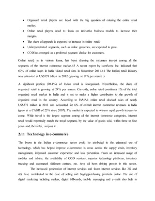  Organized retail players are faced with the big question of entering the online retail
market.
 Online retail players need to focus on innovative business models to increase their
margins.
 The share of apparels is expected to increase in online retail.
 Underpenetrated segments, such as online groceries, are expected to grow.
 COD has emerged as a preferred payment choice for customers.
Online retail, in its various forms, has been drawing the maximum interest among all the
segments of the internet commerce market.43 A recent report by comScore Inc. indicated that
60% of online users in India visited retail sites in November 2011.44 The Indian retail industry
was estimated at US$528 billion in 2012 (growing at 11% per annum ).
A significant portion (90.4%) of Indian retail is unorganized. Nevertheless, the share of
organized retail is growing at 24% per annum. Currently, online retail constitutes 1% of the total
organized retail market in India and is set to make a higher contribution to the growth of
organized retail in the country. According to IAMAI, online retail clocked sales of nearly
US$572 million in 2011 and accounted for 6% of overall internet commerce revenues in India
(grew at a CAGR of 25% since 2007). The market is expected to witness rapid growth in years to
come. While travel is the largest segment among all the internet commerce categories, internet
retail would reportedly match the travel segment, by the value of goods sold, within three to four
years and, thereafter, surpass it.
2.11 Technology in e-commerce
The boom in the Indian e-commerce sector could be attributed to the enhanced use of
technology, which has helped improve e-commerce in areas across the supply chain, inventory
management, improved customer experience and loss prevention. From an increased usage of
mobiles and tablets, the availability of COD services, superior technology platforms, inventory
tracking and automated fulfilment centres, etc. have all been driving growth in this sector.
The increased penetration of internet services and faster internet services like 3G and
4G have contributed to the ease of selling and buying/purchasing products online. The use of
digital marketing including mailers, digital billboards, mobile messaging and e-mails also help to
 