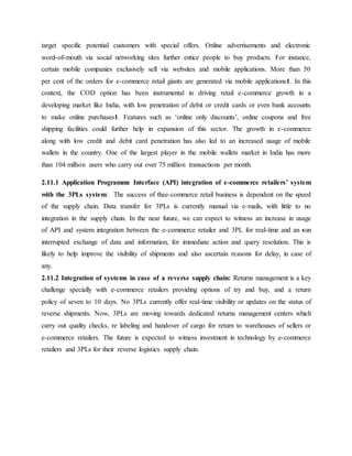 target specific potential customers with special offers. Online advertisements and electronic
word-of-mouth via social networking sites further entice people to buy products. For instance,
certain mobile companies exclusively sell via websites and mobile applications. More than 50
per cent of the orders for e-commerce retail giants are generated via mobile applications1. In this
context, the COD option has been instrumental in driving retail e-commerce growth in a
developing market like India, with low penetration of debit or credit cards or even bank accounts
to make online purchases1. Features such as ‘online only discounts’, online coupons and free
shipping facilities could further help in expansion of this sector. The growth in e-commerce
along with low credit and debit card penetration has also led to an increased usage of mobile
wallets in the country. One of the largest player in the mobile wallets market in India has more
than 104 million users who carry out over 75 million transactions per month.
2.11.1 Application Programme Interface (API) integration of e-commerce retailers’ system
with the 3PLs system: The success of thee-commerce retail business is dependent on the speed
of the supply chain. Data transfer for 3PLs is currently manual via e-mails, with little to no
integration in the supply chain. In the near future, we can expect to witness an increase in usage
of API and system integration between the e-commerce retailer and 3PL for real-time and an sun
interrupted exchange of data and information, for immediate action and query resolution. This is
likely to help improve the visibility of shipments and also ascertain reasons for delay, in case of
any.
2.11.2 Integration of systems in case of a reverse supply chain: Returns management is a key
challenge specially with e-commerce retailers providing options of try and buy, and a return
policy of seven to 10 days. No 3PLs currently offer real-time visibility or updates on the status of
reverse shipments. Now, 3PLs are moving towards dedicated returns management centers which
carry out quality checks, re labeling and handover of cargo for return to warehouses of sellers or
e-commerce retailers. The future is expected to witness investment in technology by e-commerce
retailers and 3PLs for their reverse logistics supply chain.
 