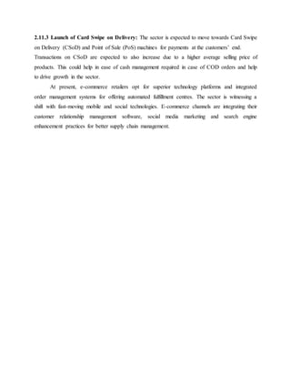2.11.3 Launch of Card Swipe on Delivery: The sector is expected to move towards Card Swipe
on Delivery (CSoD) and Point of Sale (PoS) machines for payments at the customers’ end.
Transactions on CSoD are expected to also increase due to a higher average selling price of
products. This could help in ease of cash management required in case of COD orders and help
to drive growth in the sector.
At present, e-commerce retailers opt for superior technology platforms and integrated
order management systems for offering automated fulfillment centres. The sector is witnessing a
shift with fast-moving mobile and social technologies. E-commerce channels are integrating their
customer relationship management software, social media marketing and search engine
enhancement practices for better supply chain management.
 