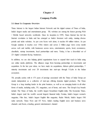 Chapter -3
Company Profile
3.1 About Us: Corporate Overview
Times Internet is the largest Indian Internet Network and the digital venture of Times of India,
India's largest media and entertainment group. TIL websites are among the fastest growing Web
/ Mobile based networks worldwide. Since its inception in 1999, Times Internet has led the
Internet revolution in India and has emerged as India's foremost web entity, running diverse
portals and niche websites. As per com Score web alone, it reaches 60 million visitors. As per
Google analytics it reaches over 150m visitors and serves 2 billion page views every month
across web and mobile, with businesses across news, entertainment, sports, local, ecommerce,
classifieds, startup investments, local partnerships and more. Today, it has a diversified set of
22+ digital consumer-facing businesses.
In addition, we are also helping global organizations keen to expand their reach in India using
our online media platforms. The alliances range from licensing partnerships to investments and
acquisition. In the last year alone, we have made six acquisitions, thirteen global partnerships, 7
minority investments and over 20 investments into start-ups through T-Labs in the Indian
ecosystem.
TIL proudly carries with it 175 years of prestige associated with the Times of India Group yet
stands independent as a collective of start-ups offering dynamic digital products. The Times
Group is a long standing leader in the print business, as well as an emerging leader in all other
forms of media, including radio, TV, magazines, out of home, and more. The Group's key brands
include The Times of India, the world's largest broadsheet English daily; The Economic Times,
India's largest (and the world's second largest) financial daily; Femina, India's largest women's
magazine; Film fare, India's largest English film magazine; Radio Mirchi, India's largest FM
radio network; Times Now and ET Now, India's leading English news and business news
channels and Zoom, a leading general entertainment channel.
 