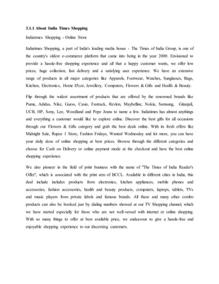 3.1.1 About India Times Shopping
Indiatimes Shopping - Online Store
Indiatimes Shopping, a part of India's leading media house - The Times of India Group, is one of
the country's oldest e-commerce platform that came into being in the year 2000. Envisioned to
provide a hassle-free shopping experience and all that a happy customer wants, we offer low
prices, huge collection, fast delivery and a satisfying user experience. We have an extensive
range of products in all major categories like Apparels, Footwear, Watches, Sunglasses, Bags,
Kitchen, Electronics, Home D'cor, Jewellery, Computers, Flowers & Gifts and Health & Beauty.
Flip through the widest assortment of products that are offered by the renowned brands like
Puma, Adidas, Nike, Guess, Casio, Fastrack, Revlon, Maybelline, Nokia, Samsung, Gitanjali,
UCB, HP, Sony, Lee, Woodland and Pepe Jeans to name a few. Indiatimes has almost anythings
and everything a customer would like to explore online. Discover the best gifts for all occasions
through our Flowers & Gifts category and grab the best deals online. With its fresh offers like
Midnight Sale, Rupee 1 Store, Fashion Fridays, Wanted Wednesday and lot more, you can have
your daily dose of online shopping at best prices. Browse through the different categories and
choose for Cash on Delivery or online payment mode at the checkout and have the best online
shopping experience.
We also pioneer in the field of print business with the name of "The Times of India Reader's
Offer", which is associated with the print arm of BCCL. Available in different cities in India, this
deal include includes products from electronics, kitchen appliances, mobile phones and
accessories, fashion accessories, health and beauty products, computers, laptops, tablets, TVs
and music players from private labels and famous brands. All these and many other combo
products can also be booked just by dialing numbers showed at our TV Shopping channel, which
we have started especially for those who are not well-versed with internet or online shopping.
With so many things to offer at best available price, we endeavour to give a hassle-free and
enjoyable shopping experience to our discerning customers.
 