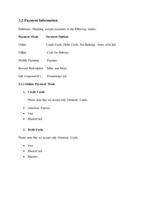 3.2 Payment Information
Indiatimes Shopping accepts payments in the following modes:
Payment Mode Payment Options
Online Credit Cards, Debit Cards, Net Banking, Amex eZeClick
Offline Cash On Delivery
Mobile Payments Paymate
Reward Redemption Miles and More
Gift Coupons(GC) Promotional GC
3.2.1 Online Payment Mode
1. Credit Cards
Please note that we accept only Domestic Cards.
 American Express
 Visa
 MasterCard
2. Debit Cards
Please note that we accept only Domestic Cards.
 Visa
 MasterCard
 Maestro
 