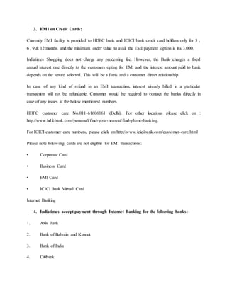 3. EMI on Credit Cards:
Currently EMI facility is provided to HDFC bank and ICICI bank credit card holders only for 3 ,
6 , 9 & 12 months and the minimum order value to avail the EMI payment option is Rs 3,000.
Indiatimes Shopping does not charge any processing fee. However, the Bank charges a fixed
annual interest rate directly to the customers opting for EMI and the interest amount paid to bank
depends on the tenure selected. This will be a Bank and a customer direct relationship.
In case of any kind of refund in an EMI transaction, interest already billed in a particular
transaction will not be refundable. Customer would be required to contact the banks directly in
case of any issues at the below mentioned numbers.
HDFC customer care No.011-61606161 (Delhi). For other locations please click on :
http://www.hdfcbank.com/personal/find-your-nearest/find-phone-banking.
For ICICI customer care numbers, please click on http://www.icicibank.com/customer-care.html
Please note following cards are not eligible for EMI transactions:
• Corporate Card
• Business Card
• EMI Card
• ICICI Bank Virtual Card
Internet Banking
4. Indiatimes accept payment through Internet Banking for the following banks:
1. Axis Bank
2. Bank of Bahrain and Kuwait
3. Bank of India
4. Citibank
 