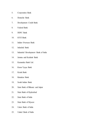 5. Corporation Bank
6. Deutsche Bank
7. Development Credit Bank
8. Federal Bank
9. HDFC Bank
10. ICICI Bank
11. Indian Overseas Bank
12. IndusInd Bank
13. Industrial Development Bank of India
14. Jammu and Kashmir Bank
15. Karnataka Bank Ltd.
16. Karur Vysya Bank
17. Kotak Bank
18. Ratnakar Bank
19. South Indian Bank
20. State Bank of Bikaner and Jaipur
21. State Bank of Hyderabad
22. State Bank of India
23. State Bank of Mysore
24. Union Bank of India
25. United Bank of India
 