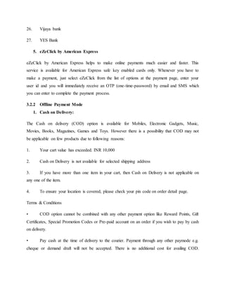 26. Vijaya bank
27. YES Bank
5. eZeClick by American Express
eZeClick by American Express helps to make online payments much easier and faster. This
service is available for American Express safe key enabled cards only. Whenever you have to
make a payment, just select eZeClick from the list of options at the payment page, enter your
user id and you will immediately receive an OTP (one-time-password) by email and SMS which
you can enter to complete the payment process.
3.2.2 Offline Payment Mode
1. Cash on Delivery:
The Cash on delivery (COD) option is available for Mobiles, Electronic Gadgets, Music,
Movies, Books, Magazines, Games and Toys. However there is a possibility that COD may not
be applicable on few products due to following reasons:
1. Your cart value has exceeded. INR 10,000
2. Cash on Delivery is not available for selected shipping address
3. If you have more than one item in your cart, then Cash on Delivery is not applicable on
any one of the item.
4. To ensure your location is covered, please check your pin code on order detail page.
Terms & Conditions
• COD option cannot be combined with any other payment option like Reward Points, Gift
Certificates, Special Promotion Codes or Pre-paid account on an order if you wish to pay by cash
on delivery.
• Pay cash at the time of delivery to the courier. Payment through any other paymode e.g.
cheque or demand draft will not be accepted. There is no additional cost for availing COD.
 