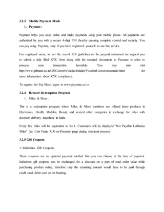 3.2.3 Mobile Payment Mode
1. Paymate:
Paymate helps you shop online and make payments using your mobile phone. All payments are
authorized by you with a secure 4-digit PIN thereby ensuring complete control and security. You
can pay using Paymate, only if you have registered yourself to use this service.
For registered users, as per the recent RBI guidelines on the prepaid instrument we request you
to submit a duly filled KYC form along with the required documents to Paymate in order to
process your transaction favorably. You may also visit
http://www.giftmate.co.in/GMConvertVoucherEmailer/VoucherConversionemailer.html for
more information about KYC compliance.
To register for Pay Mate, logon to www.paymate.co.in
3.2.4 Reward Redemption Program
1. Miles & More :
This is a redemption program where Miles & More members are offered latest products in
Electronics, Health, Mobiles, Beauty and several other categories in exchange for miles with
doorstep delivery anywhere in India.
Every five miles will be equivalent to Re.1. Customers will be displayed "Net Payable Lufthansa
Miles" (i.e. Cart Value X 5) on Payment page during checkout process.
3.2.5 Gift Coupons
1. Indiatimes Gift Coupons
These coupons are an optional payment method that you can choose at the time of payment.
Indiatimes gift coupons can be exchanged for a discount on a part of total order value while
purchasing product online, therefore only the remaining amount would have to be paid through
credit card, debit card or net banking.
 