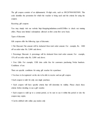 The gift coupon consists of an alphanumeric 10-digit code, such as SR124788410855889. This
code identifies the promotion for which the voucher is being used and the criteria for using the
coupon.
Receiving gift coupons
You may simply visit our website http://shopping.indiatimes.com/GCOffers to check out running
offers. Please note limited redemptions allowed on first come first serve basis.
Types of discounts
Gift coupons offer the following type of discounts:
• Flat Discount: Flat amount will be deducted from total order amount. For example, Rs. 1000
off on order value Rs. 3,000 and above.
• Percentage Discount: A percentage will be deducted from total order amount. For example,
15% off on order value Rs. 3,000 and above.
• Free Gifts: For example, USB data cable free for customers purchasing Nokia handsets.
Conditions of use
There are specific conditions for using gift voucher for a purchase:
• You have to be registered on the site to be able to receive and use gift coupon.
• Each coupon is valid for only one single purchase.
• Each coupon will have specific criteria that will determine its validity. Please check these
criteria before deciding to use a gift voucher.
• Each coupon is valid up to a certain period, so be sure to use it within this period or else the
coupon may expire.
• Can be clubbed with online pay modes only
 