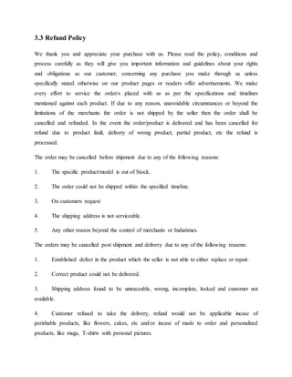3.3 Refund Policy
We thank you and appreciate your purchase with us. Please read the policy, conditions and
process carefully as they will give you important information and guidelines about your rights
and obligations as our customer, concerning any purchase you make through us unless
specifically stated otherwise on our product pages or readers offer advertisements. We make
every effort to service the order/s placed with us as per the specifications and timelines
mentioned against each product. If due to any reason, unavoidable circumstances or beyond the
limitations of the merchants the order is not shipped by the seller then the order shall be
cancelled and refunded. In the event the order/product is delivered and has been cancelled for
refund due to product fault, delivery of wrong product, partial product, etc the refund is
processed.
The order may be cancelled before shipment due to any of the following reasons:
1. The specific product/model is out of Stock.
2. The order could not be shipped within the specified timeline.
3. On customers request
4. The shipping address is not serviceable.
5. Any other reason beyond the control of merchants or Indiatimes.
The orders may be cancelled post shipment and delivery due to any of the following reasons:
1. Established defect in the product which the seller is not able to either replace or repair.
2. Correct product could not be delivered.
3. Shipping address found to be untraceable, wrong, incomplete, locked and customer not
available.
4. Customer refused to take the delivery, refund would not be applicable incase of
perishable products, like flowers, cakes, etc and/or incase of made to order and personalized
products, like mugs, T-shirts with personal pictures.
 