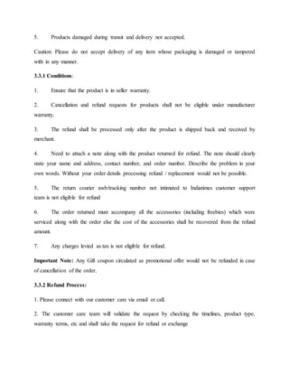 5. Products damaged during transit and delivery not accepted.
Caution: Please do not accept delivery of any item whose packaging is damaged or tampered
with in any manner.
3.3.1 Conditions:
1. Ensure that the product is in seller warranty.
2. Cancellation and refund requests for products shall not be eligible under manufacturer
warranty.
3. The refund shall be processed only after the product is shipped back and received by
merchant.
4. Need to attach a note along with the product returned for refund. The note should clearly
state your name and address, contact number, and order number. Describe the problem in your
own words. Without your order details processing refund / replacement would not be possible.
5. The return courier awb/tracking number not intimated to Indiatimes customer support
team is not eligible for refund
6. The order returned must accompany all the accessories (including freebies) which were
serviced along with the order else the cost of the accessories shall be recovered from the refund
amount.
7. Any charges levied as tax is not eligible for refund.
Important Note: Any Gift coupon circulated as promotional offer would not be refunded in case
of cancellation of the order.
3.3.2 Refund Process:
1. Please connect with our customer care via email or call.
2. The customer care team will validate the request by checking the timelines, product type,
warranty terms, etc and shall take the request for refund or exchange
 