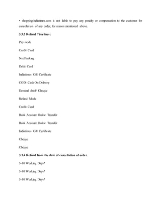 • shopping.indiatimes.com is not liable to pay any penalty or compensation to the customer for
cancellation of any order, for reason mentioned above.
3.3.3 Refund Timelines:
Pay mode
Credit Card
Net Banking
Debit Card
Indiatimes Gift Certificate
COD -Cash On Delivery
Demand draft/ Cheque
Refund Mode
Credit Card
Bank Account Online Transfer
Bank Account Online Transfer
Indiatimes Gift Certificate
Cheque
Cheque
3.3.4 Refund from the date of cancellation of order
5-10 Working Days*
5-10 Working Days*
5-10 Working Days*
 