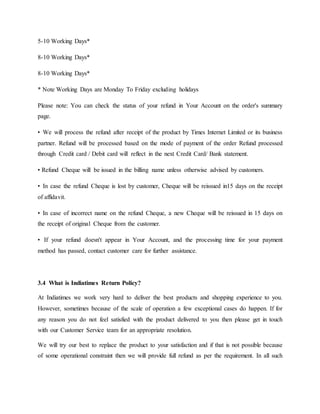 5-10 Working Days*
8-10 Working Days*
8-10 Working Days*
* Note Working Days are Monday To Friday excluding holidays
Please note: You can check the status of your refund in Your Account on the order's summary
page.
• We will process the refund after receipt of the product by Times Internet Limited or its business
partner. Refund will be processed based on the mode of payment of the order Refund processed
through Credit card / Debit card will reflect in the next Credit Card/ Bank statement.
• Refund Cheque will be issued in the billing name unless otherwise advised by customers.
• In case the refund Cheque is lost by customer, Cheque will be reissued in15 days on the receipt
of affidavit.
• In case of incorrect name on the refund Cheque, a new Cheque will be reissued in 15 days on
the receipt of original Cheque from the customer.
• If your refund doesn't appear in Your Account, and the processing time for your payment
method has passed, contact customer care for further assistance.
3.4 What is Indiatimes Return Policy?
At Indiatimes we work very hard to deliver the best products and shopping experience to you.
However, sometimes because of the scale of operation a few exceptional cases do happen. If for
any reason you do not feel satisfied with the product delivered to you then please get in touch
with our Customer Service team for an appropriate resolution.
We will try our best to replace the product to your satisfaction and if that is not possible because
of some operational constraint then we will provide full refund as per the requirement. In all such
 