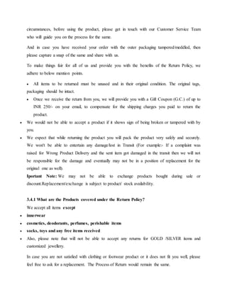 circumstances, before using the product, please get in touch with our Customer Service Team
who will guide you on the process for the same.
And in case you have received your order with the outer packaging tampered/meddled, then
please capture a snap of the same and share with us.
To make things fair for all of us and provide you with the benefits of the Return Policy, we
adhere to below mention points.
 All items to be returned must be unused and in their original condition. The original tags,
packaging should be intact.
 Once we receive the return from you, we will provide you with a Gift Coupon (G.C.) of up to
INR 250/- on your email, to compensate for the shipping charges you paid to return the
product.
 We would not be able to accept a product if it shows sign of being broken or tampered with by
you.
 We expect that while returning the product you will pack the product very safely and securely.
We won't be able to entertain any damage/lost in Transit (For example:- If a complaint was
raised for Wrong Product Delivery and the sent item got damaged in the transit then we will not
be responsible for the damage and eventually may not be in a position of replacement for the
original one as well).
Iportant Note: We may not be able to exchange products bought during sale or
discount.Replacement/exchange is subject to product/ stock availability.
3.4.1 What are the Products covered under the Return Policy?
We accept all items except
 innerwear
 cosmetics, deodorants, perfumes, perishable items
 socks, toys and any free items received
 Also, please note that will not be able to accept any returns for GOLD /SILVER items and
customized jewellery.
In case you are not satisfied with clothing or footwear product or it does not fit you well, please
feel free to ask for a replacement. The Process of Return would remain the same.
 