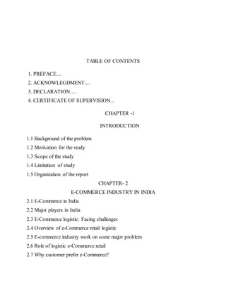TABLE OF CONTENTS
1. PREFACE....
2. ACKNOWLEGDMENT....
3. DECLARATION….
4. CERTIFICATE OF SUPERVISION...
CHAPTER -1
INTRODUCTION
1.1 Background of the problem
1.2 Motivation for the study
1.3 Scope of the study
1.4 Limitation of study
1.5 Organization of the report
CHAPTER- 2
E-COMMERCE INDUSTRY IN INDIA
2.1 E-Commerce in India
2.2 Major players in India
2.3 E-Commerce logistic: Facing challenges
2.4 Overview of e-Commerce retail logistic
2.5 E-commerce industry work on some major problem
2.6 Role of logistic e-Commerce retail
2.7 Why customer prefer e-Commerce?
 