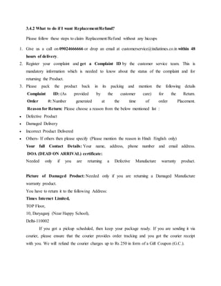 3.4.2 What to do if I want Replacement/Refund?
Please follow these steps to claim Replacement/Refund without any hiccups
1. Give us a call on 09024666666 or drop an email at customerservice@indiatimes.co.in within 48
hours of delivery.
2. Register your complaint and get a Complaint ID by the customer service team. This is
mandatory information which is needed to know about the status of the complaint and for
returning the Product.
3. Please pack the product back in its packing and mention the following details
Complaint ID: (As provided by the customer care) for the Return.
Order #: Number generated at the time of order Placement.
Reason for Return: Please choose a reason from the below mentioned list :
 Defective Product
 Damaged Delivery
 Incorrect Product Delivered
 Others- If others then please specify (Please mention the reason in Hindi /English only)
Your full Contact Details: Your name, address, phone number and email address.
DOA (DEAD ON ARRIVAL) certificate:
Needed only if you are returning a Defective Manufacture warranty product.
Picture of Damaged Product: Needed only if you are returning a Damaged Manufacture
warranty product.
You have to return it to the following Address:
Times Internet Limited,
TOP Floor,
10, Daryaganj (Near Happy School),
Delhi-110002
If you got a pickup scheduled, then keep your package ready. If you are sending it via
courier, please ensure that the courier provides order tracking and you got the courier receipt
with you. We will refund the courier charges up to Rs 250 in form of a Gift Coupon (G.C.).
 