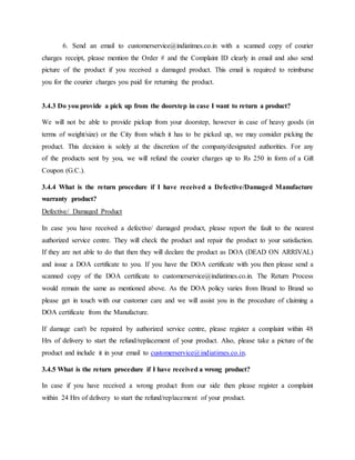 6. Send an email to customerservice@indiatimes.co.in with a scanned copy of courier
charges receipt, please mention the Order # and the Complaint ID clearly in email and also send
picture of the product if you received a damaged product. This email is required to reimburse
you for the courier charges you paid for returning the product.
3.4.3 Do you provide a pick up from the doorstep in case I want to return a product?
We will not be able to provide pickup from your doorstep, however in case of heavy goods (in
terms of weight/size) or the City from which it has to be picked up, we may consider picking the
product. This decision is solely at the discretion of the company/designated authorities. For any
of the products sent by you, we will refund the courier charges up to Rs 250 in form of a Gift
Coupon (G.C.).
3.4.4 What is the return procedure if I have received a Defective/Damaged Manufacture
warranty product?
Defective/ Damaged Product
In case you have received a defective/ damaged product, please report the fault to the nearest
authorized service centre. They will check the product and repair the product to your satisfaction.
If they are not able to do that then they will declare the product as DOA (DEAD ON ARRIVAL)
and issue a DOA certificate to you. If you have the DOA certificate with you then please send a
scanned copy of the DOA certificate to customerservice@indiatimes.co.in. The Return Process
would remain the same as mentioned above. As the DOA policy varies from Brand to Brand so
please get in touch with our customer care and we will assist you in the procedure of claiming a
DOA certificate from the Manufacture.
If damage can't be repaired by authorized service centre, please register a complaint within 48
Hrs of delivery to start the refund/replacement of your product. Also, please take a picture of the
product and include it in your email to customerservice@indiatimes.co.in.
3.4.5 What is the return procedure if I have received a wrong product?
In case if you have received a wrong product from our side then please register a complaint
within 24 Hrs of delivery to start the refund/replacement of your product.
 