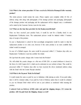 3.4.6 What is the return procedure if I have received a Defective/Damaged Seller warranty
product?
The return process would remain the same. Please register your complain within 24 Hrs of
delivery along with along with photographs of the damage product and packaging. photographs
of the damage product and packaging and the replacement will be shipped once a confirmation
call is made by the Customer Service team for the return.
3.4.7 What are the time lines provided for the Replacement/Refund?
Once we have received your product back, it would be sent for a Quality check to our
Replacement Verification team. The replacement process would be initiated within 5 business
days of receipt of the product.
In case a Replacement is asked for then accordingly arrangements would be made to ship the
replacement product at no extra cost, however if the same product is no more available then
refund would be arranged.
In case of a Refund request, the same would be processed within 5 -7 business days after our
Replacement Verification team has certified the refund.
Do I get back the courier charges after I return back the Product?
We will refund the courier charges at a flat rate of INR 250/- or actual (whichever is lesser) in
the form of a Gift Coupon (G.C.) which can be redeemed on our website in future. This would be
processed within 5-7 business days after we have received the above mentioned address along
with the Email with the Courier Receipt attached.
3.4.8 What is the Payment Mode for Refund?
It would remain the same as paid by you to Indiatimes while placing an order. If you paid online,
then it will be returned online, if you paid by Cash of Delivery option then it would be refunded
to you via Demand Draft which will be sent to your address as mentioned while returning the
product.
I ordered Cash on Delivery (COD) order and paid the shipping charges. If I return the
product, will I be paid back the Shipping charges as well?
 