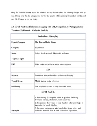 Only the Product amount would be refunded as we do not refund the shipping charges paid by
you. Please note that the charges you pay for the courier while returning the product will be paid
as a Gift Coupon as per our policy.
3.5 SWOT Analysis of Indiatimes Shopping with USP, Competition, STP (Segmentation,
Targeting, Positioning) - Marketing Analysis
Indiatimes Shopping
Parent Company The Times of India Group
Category Ecommerce
Sector Online Retail-Apparel, Electronics and more
Tagline/ Slogan -
USP Wide variety of products across many segments
STP
Segment Customers who prefer online medium of shopping
Target Group Middle income online shoppers
Positioning One stop store to cater to many customer needs
SWOT Analysis
Strengths
1.Wide variety of categories under its portfolio including
footwear, apparel, electronics, home décor etc
2. Programmes like Times of India Readers Offer zone helps in
increasing its brand visibility.
3. Exclusive partnerships with brands like Aviva, Airtel and
Lufthansa to assist them in their ecommerce operations.
 