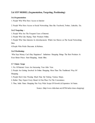 3.6 STP MODEL (Segmentation, Targeting, Positioning)
3.6.1Segmentation:
1. People Who Who Have Access to Internet
2. People Who Have Access to Social Networking Sites like Facebook, Twitter, Linkedin, Etc.
3.6.2 Targeting :
1. People Who Are The Frequent Users of Internet.
2. People Who Like Buying Their Products Online.
3. People Who Take Interests In Advertisements Which Are Shown on The Social Networking
Sites.
4.People Who Prefer Discounts & Rebates.
3.6.3 Positioning:
Who Says Money Can’t Buy Happiness? Indiatimes Shopping Brings The Best Products At
Even Better Prices. Start Shopping, Attain Bliss.
3.7 Future Scope
1. No. Of Internet Users Are Increasing Year After Year.
2. People Are Getting Involved In Online Shopping More Than The Traditional Way Of
Shopping.
3. People Don’t Like Wasting Much Time By Visiting Various Shops.
4. Rather They Expect Every Brand At One Place For The Convenience.
5. Thus, India Times Shopping Has Very Wide Scope Of Growth & Expansion In Future.
Source: (http://www.slideshare.net/r0786/india-times-shopping)
 