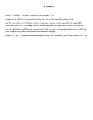 References
Coopers,P.H. (2014). E-commerce inindia. accelarating growth ,1-20.
Gangeshwer,D.K.(2013). International Journalof u- ande- Service. Scienceand Technology ,6, 1-8.
http://www.mbaskool.com.(n.d.).Retrievedfromhttp://www.mbaskool.com/brandguide/it-technology/12905-
indiatimes-shopping.html:http://www.mbaskool.com/brandguide/it-technology/12905-indiatimes-shopping.html
http://www.slideshare.net/r0786/india-times-shopping.(n.d.).Retrievedfromhttp://www.slideshare.net/r0786/india-
times-shopping:http://www.slideshare.net/r0786/india-times-shopping
KPMG. (2015). India’s e-commerce retail logistics growth story. India’s e-commerce retail logistics growth story , 1-32.
 