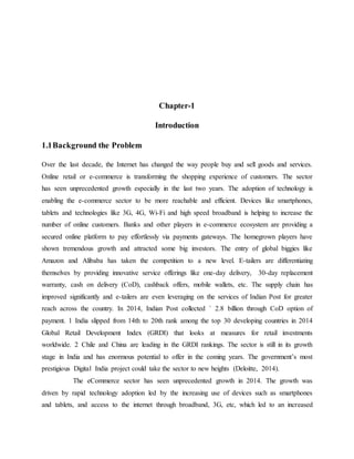 Chapter-1
Introduction
1.1Background the Problem
Over the last decade, the Internet has changed the way people buy and sell goods and services.
Online retail or e-commerce is transforming the shopping experience of customers. The sector
has seen unprecedented growth especially in the last two years. The adoption of technology is
enabling the e-commerce sector to be more reachable and efficient. Devices like smartphones,
tablets and technologies like 3G, 4G, Wi-Fi and high speed broadband is helping to increase the
number of online customers. Banks and other players in e-commerce ecosystem are providing a
secured online platform to pay effortlessly via payments gateways. The homegrown players have
shown tremendous growth and attracted some big investors. The entry of global biggies like
Amazon and Alibaba has taken the competition to a new level. E-tailers are differentiating
themselves by providing innovative service offerings like one-day delivery, 30-day replacement
warranty, cash on delivery (CoD), cashback offers, mobile wallets, etc. The supply chain has
improved significantly and e-tailers are even leveraging on the services of Indian Post for greater
reach across the country. In 2014, Indian Post collected ` 2.8 billion through CoD option of
payment. 1 India slipped from 14th to 20th rank among the top 30 developing countries in 2014
Global Retail Development Index (GRDI) that looks at measures for retail investments
worldwide. 2 Chile and China are leading in the GRDI rankings. The sector is still in its growth
stage in India and has enormous potential to offer in the coming years. The government’s most
prestigious Digital India project could take the sector to new heights (Deloitte, 2014).
The eCommerce sector has seen unprecedented growth in 2014. The growth was
driven by rapid technology adoption led by the increasing use of devices such as smartphones
and tablets, and access to the internet through broadband, 3G, etc, which led to an increased
 