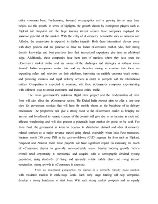 online consumer base. Furthermore, favoured demographics and a growing internet user base
helped aid this growth. In terms of highlights, the growth shown by homegrown players such as
Flipkart and Snapdeal and the huge investor interest around these companies displayed the
immense potential of the market. With the entry of eCommerce behemoths such as Amazon and
Alibaba, the competition is expected to further intensify. Both these international players come
with deep pockets and the patience to drive the Indian eCommerce market. Also, their strong
domain knowledge and best practices from their international experience give them an additional
edge. Additionally, these companies have been part of markets where they have seen the
eCommerce market evolve and are aware of the challenges and strategies to address issues
thereof. Indian companies realise this, and are therefore aiming to continue their focus on
expanding sellers and selection on their platforms, innovating on multiple customer touch points,
and providing seamless and rapid delivery services in order to compete with the international
entities. Competition is expected to continue, with these eCommerce companies experimenting
with different ways to attract customers and increase online traffic.
The Indian government’s ambitious Digital India project and the modernisation of India
Post will also affect the eCommerce sector. The Digital India project aims to offer a one-stop
shop for government services that will have the mobile phone as the backbone of its delivery
mechanism. The programme will give a strong boost to the eCommerce market as bringing the
internet and broadband to remote corners of the country will give rise to an increase in trade and
efficient warehousing and will also present a potentially huge market for goods to be sold. For
India Post, the government is keen to develop its distribution channel and other eCommerce
related services as a major revenue model going ahead, especially when India Post transacted
business worth 280 crore INR in the cash-on-delivery (CoD) segment for firms such as Flipkart,
Snapdeal and Amazon. Both these projects will have significant impact on increasing the reach
of eCommerce players to generally non-serviceable areas, thereby boosting growth. India’s
overall retail opportunity is substantial, and coupled with a demographic dividend (young
population, rising standards of living and upwardly mobile middle class) and rising internet
penetration, strong growth in eCommerce is expected.
From an investment perspective, the market is a primarily minority stake market,
with maximum traction in early-stage deals. Such early stage funding will help companies
develop a strong foundation to start from. With such strong market prospects and an equally
 