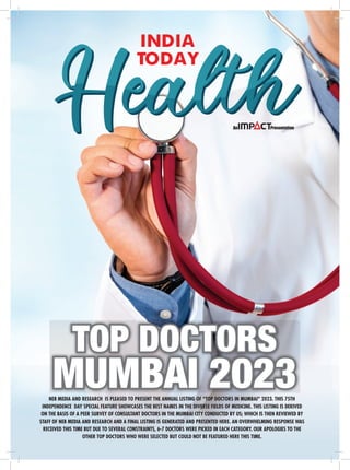 INDIA
TODAY
NEB MEDIA AND RESEARCH IS PLEASED TO PRESENT THE ANNUAL LISTING OF “TOP DOCTORS IN MUMBAI” 2023. THIS 75TH
INDEPENDENCE DAY SPECIAL FEATURE SHOWCASES THE BEST NAMES IN THE DIVERSE FIELDS OF MEDICINE. THIS LISTING IS DERIVED
ON THE BASIS OF A PEER SURVEY OF CONSULTANT DOCTORS IN THE MUMBAI CITY CONDUCTED BY US; WHICH IS THEN REVIEWED BY
STAFF OF NEB MEDIA AND RESEARCH AND A FINAL LISTING IS GENERATED AND PRESENTED HERE. AN OVERWHELMING RESPONSE WAS
RECEIVED THIS TIME BUT DUE TO SEVERAL CONSTRAINTS, 6-7 DOCTORS WERE PICKED IN EACH CATEGORY. OUR APOLOGIES TO THE
OTHER TOP DOCTORS WHO WERE SELECTED BUT COULD NOT BE FEATURED HERE THIS TIME.
TOP DOCTORS
MUMBAI 2023
 