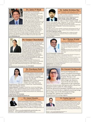 Program Director: (Adult Hepatology &
Transplant Medicine)Center for Liver, Pancreas
& Intestine Transplantation Nanavati Max
Super Specialty Hospital, Vile Parle (W),
Mumbai.
Education: MD Med: Seth G S Medical College
and KEM hospital, MumbaiDM (Hepatology):
ILBS, Delhi
First DM Hepatologist of Maharashtra
Recipient of prestigious AASLD Award consecutively (2016/2017) Recipient of
Honorary Trainee Membership to AASLD/EASL (2016/2017)
Areas of interest: Fatty liver, Alcoholic liver disease, Acute Liver Failure, Acute
on Chronic LiverFailure, Liver Transplantation, Autoimmune Hepatitis &
diagnostic and therapeutic endoscopies. He has been involved with several
international clinical trials on new drug develop-ment with presentations in
international and national meetings and publications in peer-reviewed journals.
Appointments: 022-68360000/ 8830632616
Web site: https://drchetankalal.com
Email: dr.chetankalal@gmail.com
MBBS MD DM
(Hepatology and transplant medicine) FNAMS
Consultant, Pediatric Critical Care and
Liver Transplantation Center for Liver,
Pancreas and Intestine Transplant
Nanavati Max Super-specialty Hospital,
Vile Parle (W), Mumbai
Education: MBBS- Krishna Institute of
Medical Sciences, Karad. DCH-
LTMMC, Sion. DNB- Holy Family
Hospital,Bandra. FNB (Pediatric Critical Care)- Kanchi Kamakoti
Childs Trust Hospital, Chennai
Areas of interest: Transplant Critical Care, Acute Liver Failure in
Sepsis and Septic shock, Invasive and Non-invasive mechanical
ventilation, Management of ARDS, Neurocritical Care, Infections in
Critically ill children.
Appointment: 022-68360000
Email: darshanagopalpatil@gmail.com
MBBS, Diploma in Child Health (DCH),
DNB Pediatrics, FNB Pediatric (Critical Care) Dr Gayatri Deshpande is a
senior consultant practising at
Nananvati Max superspeciality
hospital. She has a vast
experience of 23 years in the
Apart from this,she had an
opportunity to get trained for
operative hysteroscopy and laparoscopy at Royal free
hospital London,under Dr Adam Magos.
With the advanced technology of Robotic,Da Vinci XI
system at Nananvati,she is regularly practising benign
Amongst her patients she is known as a
Dr. Gunjan Chanchalani is a renowned Critical
care Physician in Mumbai, with rich clinical
Indian post-doctoral fellowships and an
European Diploma in Critical Care Medicine.
She is highly experienced in managing critically
ill patients, with diverse spectrum of diseases,
distinguished for her superior diagnostic and
treatment capabilities and expertise. A
recognised teacher for critical care training programs, she has authored
books, written articles as a subject expert and lead many research projects.
She is known for her personalised and compassional approach, with
in the COVID pandemic by Mr Amitabh Bacchhan.
She is the founder and director of ‘JP ICU at Home’, a critical care specialist
driven home healthcare to provide advanced, comprehensive, and
world-class quality medical and nursing care in the comfort tof patient’s
home.
For appointments and emergencies, Call -9757169559
Dr. Gunjan Chanchalani
Dr. Jathin, is a Senior Consultant Vascular and
Neuro Vascular Interventions at
Lilavati/ Breach Candy/ Nanavati/ Fortis SL
Criti Care/Saifee/KJ Somaiya/ Holy Family
Vascular Interventions, he did his Masters in Complex Vascular
Interventions from Sydney , Australia .He did his ADVANCED VASCULAR
INTERVENTIONS IN CHRONIC TOTAL OCCLUSION from
MICHIGAN , USA
Dr. Jathin is also an active member of American and European Society of
Vascular Interventions & has a number of Research Papersto his credit .
His Field of Experience include :
Varicose veins/Peripheral Vascular disease/ DVT/ Stroke & Carotid-
artery disease/ Endovascular treatment of Neurovascular disorders/
Uterine Fibroid embolization.
+91 97692 90656
MBBS, MD, FNVIR ( VASCULAR ), MCVI ( SYDNEY ),
AUSTRALIA, AVIC ( MICHIGAN), USA
Dr. Jathin Krishna Rai
Dr Jatin Shah is an internationally
renowned IVF expert practicing in south
Mumbai and specializing in the
management of the infertile couple using
Assisted Reproductive Technologies such
as IUI, IVF, ICSI, PGT, Blastocyst culture
and egg / sperm donation. Besides
numerous gold medals and awards, he is an
astute academician having delivered > 500
guest orations, keynotes and lectures in
both domestic and international conferences. Nicknamed the “IVF
Commando” he is particularly adept at trouble shooting in IVF and
achieving successful pregnancies in couples who have failed numerous
attempts at IVF in the past. His clinic drains patients from more than 30
countries and he has helped more than 25000 infertile couples to have
for successful IVF for celebrities from Bollywood and all walks of life.
www.drjatinshah.com
Dr. Ameet Mandot
HOD - Clinical Lead Adult Hepatology & Liver Transplant
Global Hospital, Parel, Mumbai
HOD hepatologist and liver Transplant
physician national gold medalist in DNB,
gastroenterology. Advanced fellowship
inHepatology and liver transplant, Paris.
Hon. Gastroenterologist to his excellence, the governor of
Maharashtra.
Email Id – query.mumbai@globalhospitalsindia.com
Website - www.globalhospitalsmumbai.com
Dr. Pankaj Agarwal
HOD - Neurology
Global Hospital, Parel, Mumbai
Dr. Pankaj Agarwal is HOD Neurologist and Heads the Deep
Brain Stimulation (DBS) Program at Global Hospital, Parel,
Mumbai, which represents cutting-edge, advanced, specialty
neuroscience work, which helps to improve lives of people
living with Parkinson’s, Dystonia, Tremors and other
movement disorders. He is a
Neurological Life support (ENLS) in Neurocritical Care, and is a passionate teacher
to DM Neurology students at the prestigious Dept of Neurology, KEM Hospital and
Seth GS Medical college, Mumbai.
Email id – query.mumbai@globalhospitalsindia.com
Website- www.globalhospitalsmumbai.com
 