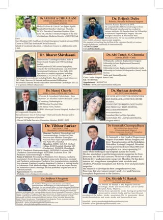 Medical Adviser & Critical Care Expert Apollo
hospital,Navi Mumbai Chairman -Mumbai
ISCCM Executive Committee Member-West
of critical care Medicine.Member of COVID Task
force
Navi Mumbai.COE-Healthcare Vertical..Emergency Medical services (EMS)
Course at TISS(Tata Institute Of Social Sciences)
LIHS..
Orthopaedic and Joint Replacement Surgeon
Fellowship in Joint Replacement(Ranawat),
Newyork, USA.
Fellowship in Joint Replacement,Mumbai ,India
Fellowship in Pediatric Orthopaedics (Seoul, South
Korea).
Saifee and Masina Hospital.
Clinic- Saifee Hospital, Barot Clinic.
Tel : 9819092926
Appointment : 8652047510
Website : www.joint-rejuvenation.webs.com
Interventional Cardiologist at Jaslok, Saifee &
Breach Candy Hospital and DNB Cardiology
teacher.
First to perform ECMO assisted angioplasty.
Awarded the best Hemodynamic case at the CHIP
International Conference in New Delhi 2020.
Specializes in complex angioplasty including
Rotablation, CTO, IVUS, OCT , FFR & IVL.
Participated in several trials including Reality, Riper, Rapport and Minicrown
DES Trials. Has over 50 National and International Publications.
Received RK National Award for Excellent Interventional Cardiologist 2021-22.
1st
to perform Orbital Atherectomy.
Dr. Bharat Shivdasani
Dr Somnath is the Head of Department,
Hepato-Pancreato-Biliary Surgery and
Liver Transplantation at the Kokilaben
Dhirubhai Ambani Hospital, Mumbai.
He has performed more than 800 liver
transplants in a career spanning 14
years while working at top hospitals across the world.
He also specializes in performing complex surgeries for liver,
pancreas, and bile duct cancers. He is one of the pioneers in
Robotic liver and pancreatic surgery in Mumbai. He has keen
interest in Living donor transplants both in adults and
children, Pancreas transplant and Robotic liver and pancreatic
surgeries.
His vision is to develop the best comprehensive Liver,
Pancreas, Bile duct cancer surgery and Liver and Pancreas
transplant department in the country.
Director: Paediatric Hepatology and
Gastroenterology, Center for Liver,
Pancreas and Intestine Transplant
Nanavati Max Super-specialty Hospital,
Vile Parle (W), Mumbai
Education: MBBS- Seth G S Medical
College, KEM Hospital, Mumbai MD
(Paediatrics)- PGIMER, Chandigarh.
PDCC (Paediatric Gastroenterology)- SGPGIMS, Lucknow. DM
(Paediatric Gastroenterology)- SGPGIMS, Lucknow. First DM
Paediatric Gastroenterologist in India.
Areas of interest: Neonatal and Paediatric liver diseases, paediatric
inammatory bowel disease, Paediatric pancreatic disorders, neonatal
and Paediatric endoscopies, Paediatric liver transplantation, metabolic
liver diseases, Paediatric motility disorders.Dr Borkar is visiting faculty
in Lokmanya Tilak Medical college, Mumbai. He is an invited faculty
for numerous scientic meetings. He has published original articles in
indexed journals.
Appointment: 022-68360000
Website: www.childgastroliverindia.com
MD, PDCC, DM
(Paediatric Gastroenterology)
--Director & Consultant Diabetologist - Lina
Diabetes Care Mumbai Diabetes Research Centre
--Consulting Diabetologist at:
1) PD Hinduja Hospital, Khar
2) SL Raheja Fortis, Mahim
3) BSES Municipal General Hospital, Andheri (W)
4) Arogyanidhi Hospital, Juhu
Special Interest- Use of Technology ( CGM and Insulin Pumps) and In
Hospital Management of Diabetes
Dr. Sudheer S Pargewar
Senior Consultant - Interventional Radiology
Global Hospital, Parel, Mumbai
Dr. Sudheer S Pargewar is the Senior Consultant
Interventional Radiologist at Global Hospitals, Parel,
Mumbai. He is a trained fellow in Interventional Radiology
from the prestigious Institute of Liver and Biliary Sciences
(ILBS), New Delhi. He underwent advain percutaneous
ablative techniques for various body cancers from Juntendo University, Tokyo,
Japan. Dr Sudheer Pargewar has special interest in Hepato-pancreatico-biliary
(HPB) radiological interventions. His areas of speciality interest include:
Minimally invasive treatment of liver cancers, Liver vascular diseases like
Budd Chiari Syndrome, Transjugular Intrahepatic Porto-systemic shunts
(TIPSS), Portal Hypertension management.
Email id – query.mumbai@globalhospitalsindia.com
Website- www.globalhospitalsmumbai.com
Dr. Shirish M Hastak
Regional Director - Neurology, Stroke and Neurocritical Care
Global Hospital, Parel, Mumbai
Dr. Shirish M Hastak is the Regional Director
neurology, stroke and neurocritical care at Global
Hospital, Parel, Mumbai.
stroke unit in western India and has been the past
president of the Indian stroke association. He is passionate about
stroke thrombolysis and acute stroke and neurocritical care.
Email id – query.mumbai@globalhospitalsindia.com
Website- www.globalhospitalsmumbai.com
 