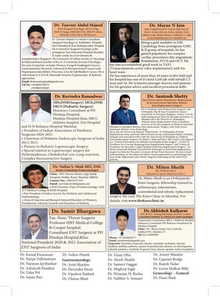 (MS,DNB(Surgery) MCh,DNB,
FRCS (Pediatric Surgery)
Honorary Consultant at PD
Hinduja Hospital,
Hinduja Hospital khar, SRCC
children hospital, Zen Hospital
and H N Reliance Hospital Mumbai.
• President of Indian Association of Paediatric
Surgeons 2020-2021.
• Chairman of Pediatric Endoscopic Surgeons of India
2013-2015.
• Pioneer in Pediatric Laparoscopic Surgery.
• Special interest in Laparoscopic surgery for
Hydronephrosis, Choledochal cyst, Lung resection,
Complex Reconstructive Surgery.
Dr. Ravindra Ramadwar
Being a gold medalist in DM
Cardiology from prestigious GMC
& JJ group of hospitals, he has
gained popularity for complex
cardiac procedures like angioplasty,
Rotablation, IVUS and OCT. He
has also accomplished good work in TAVI
[Transcutaneous aortic valve implantation] with his
heart team.
his hospital has one of it's kind Cath lab with inbuilt CT
scan and AI. He is known amongst doctors and patients
Dr. Mayur N Jain
DM CARDIOLOGY GOLD MEDALIST
FACC (USA) FSCAI (USA) AFESC (UK)
DIRECTOR: JINKUSHAL CARDIAC CARE
& SUPERSPECIALITY HOSPITAL
Clinic : 303, Doctor House, Opp Jaslok
Hospital, Peddar Road, Mumbai 400026
Contact No.: 09619537555
Email: surveshruti20@gmail.com
• Prof Emeritus, Dept of Endocrinology, Seth
G S Medical College & KEM Hospital.
• Past President of Indian Society for Pediatric and Adolescent
Endocrinology.
• Areas of Expertise and Research Interest:Disorders of Pituitary,
Parathyroid, Adrenal, Growth and Disorders of Puberty
Senior Consultant Endocrinologist
Professor HBT Medical College
& Cooper hospital.
Consultant ENT Surgeon at PD
Hinduja Hospital,Khar.
National President 2020 & 2021 Association of
ENT Surgeons of India
He is a Robotic Joint Replacement Surgeon and
Orthopedic Hip & Knee Consultant trained
extensively in Germany, Belgium, France, USA &
India having more than two decades of practice in
Mumbai He is the Director of Roboplasty
(Robotic Knee Replacement Clinics, Mumbai)
Mumbai to introduce Robotic Joint replacement Surgery with Fully Active
Automatic Robotic Arm Technology.
He is also the Director & Head of Department of Orthopedics & Joint
Replacement, Bone and Joint 360 at Surana Group of Hospitals Malad, Chembur,
Sanpada and associated with CritiCare Asia Group of Hospitals as a Robotic
Joint Replacement Surgeon. Dr Shetty's Bone and Joint 360 Centre is Recognized
as a "Centre of Excellence for Robotic Joint Replacement Surgery", "Centre of
Excellence for Cruciate Retaining Knee Replacement Surgery" and "Centre of
Excellence for Specially Coated Opulent Gold Knee Replacement Surgery". Dr
Shetty pioneered Absolute PrecisionTM Technique in Total Knee Replacement
surgery in India for Precision, Accuracy & Fast Track Recovery. He has a broad
understanding of his subject & utilises various approaches in performing total
knee & hip replacement and robotic surgeries depending on the need of his
patients.
Dr. Santosh Shetty
Joint Preservation, Restoration, Replacement
& Reconstruction Specialist, Robotic
Joint Replacement Surgeon
Dr Tanveer Majeed is a Senior Consultant
(Surgical Oncology) at Kokilaben Hospital
Navi Mumbai & Zen Multispeciality Hospital.
He is trained in Surgical Oncology at the
prestigious Tata Memorial Hospital Mumbai
& Asian center for Liver diseases &
transplantation Singapore. He is treasurer of Indian Society of Oncology
& Editorial Board member of B.L.D. E University Journal (Oncology).
Gastrointestinal (Stomach, Colorectal & Retroperitoneal Cancer) and
Hepatopancreaticobiliary (Pancreas, Liver & Gall Bladder) Cancer. He is
approaches.
Email: drtanveermajeed@gmail.com
Tel No: +919699728375
+919082193685
Dr. Tanveer Abdul Majeed
DNB (Surgical Oncology), MS (G Surg),
DNB (G Surg), MRCSEd (UK), MRCPS (Glas),
MNAMS, FAIS, FACS, FICS(Onco)
Department Coordinator SRCC Children’s Hospital
Honorary Consultant HN Reliance Foundation &
Hinduja Hospital
Clinic: 307, Morya Estate, New Link Rd,
Andheri(W), Mumbai 53
Tel: 022-26369090,
Phone: +91-8828058377
Email: cpedmumbai@gmail.com
Expertise: Disorders of growth, obesity, metabolic syndrome, thyroid,
diabetes mellitus, puberty, calcium & parathyroid, adrenal, sex development,
adrenal, pituitary, metabolic & genetic bone disease, genetic endocrinopathies
Dr.Abhishek Kulkarni
MD, PDCC, Visiting Fellowship, RCPCH, London
Consultant Pediatric & Adolescent Endocrinologist
Dr. Kamal Parasaram
Dr. Uday Pol
Dr. Sujata Rao
Gastroenterology
Dr. Amit Maydeo
Dr. Devendra Desai
Dr. Vipulroy Rathod
Dr. Vinay Dhir
Dr. Akash Shukla
Dr. Sameer Gaggar
Dr. Meghraj Ingle
Dr. Niranjan H. Banka
Dr. Vaibhav S. Somani
Dr. Neepa Vellimuttam
Dr. Narayan Jayshankar
Dr. Ashutosh Pusalkar
Dr. Ankur Pareek
Dr. Chetan Bhatt
Dr. Gajanan Rodge
Dr. Rajesh Yadav
Dr. Geeta Malkan Billa
Dr. Ameet Mandot
Gynecology – General
Dr. Duru Shah
 