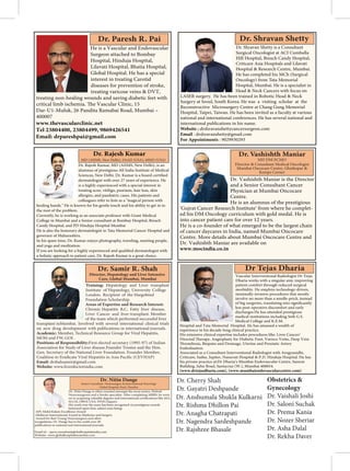 Vascular Interventional Radiologist Dr Tejas
Dharia works with a singular aim: improving
patient comfort through reduced surgical
morbidity. He employs technology-driven,
minimally-invasive procedures that mostly
involve no more than a needle-prick, instead
less post-operative discomfort and early
discharges.He has attended prestigious
medical institutions including Seth G.S.
Medical College and K.E.M.
Hospital and Tata Memorial Hospital. He has amassed a wealth of
experience in his decade-long clinical practice.
His extensive clinical expertise includes procedures like: Liver Cancer/
Directed
and Drainage, Uterine and Prostatic Artery
Embolisation.
Associated as a Consultant Interventional Radiologist with Arogyanidhi,
Criticare, Saifee, Jupiter, Nanavati Hospital & P.D. Hinduja Hospital. He has
his private practice at:Dr Dharia’s Mumbai Endovascular Centre, Samrat
Building, Juhu Road, Santacruz (W.), Mumbai 400054.
(www.drtejasdharia.com), (www.mumbaiendovascularcentre.com)
He is a Vascular and Endovascular
Surgeon attached to Bombay
Hospital, Hinduja Hospital,
Lilavati Hospital, Bhatia Hospital,
Global Hospital. He has a special
interest in treating Carotid
diseases for prevention of stroke,
treating varicose veins & DVT,
treating non-healing wounds and saving diabetic feet with
critical limb ischemia.
Dar-U1-Muluk, 26 Pandita Ramabai Road, Mumbai –
400007
www.thevascularclinic.net
Tel 23804400, 23804499, 9869426541
Email: drpareshpai@gmail.com
Dr. Rajesh Kumar, MD (AIIMS, New Delhi), is an
alumnus of prestigious All India Institute of Medical
dermatologist with over 27 years of experience. He
is a highly experienced with a special interest in
treating acne, vitiligo, psoriasis, hair loss, skin
allergies, and paediatric cases. His patients and
colleagues refer to him as a "magical person with
healing hands." He is known for his gentle touch and his ability to get in to
the root of the problem.
Currently, he is working as an associate professor with Grant Medical
College in Mumbai and a Senior consultant at Bombay Hospital, Breach
Candy Hospital, and PD Hinduja Hospital Mumbai
He is also the honorary dermatologist to Tata Memorial Cancer Hospital and
governor of Maharashtra.
In his spare time, Dr. Kumar enjoys photography, traveling, meeting people,
and yoga and meditation.
Dr. Rajesh Kumar
MD (AIIMS, New Delhi), FAAD (USA), MISD (USA)
Training: Hepatology and Liver transplant
Institute of Hepatology, University College
London. Recipient of the Hargobind
Foundation Scholarship.
Areas of Expertise and Research Interest:
Chronic Hepatitis B,C, Fatty liver disease,
Liver Cancer and liver transplant. Member
of the team which performed successful liver
transplant inMumbai. Involved with several international clinical trials
on new drug development with publications in international journals.
Academic: Member, Technical Resource Group for Viral Hepatitis,
MOH and FW, GOI .
Positions of Responsibility:First elected secretary (1995-97) of Indian
Association for Study of Liver disease.Founder Trustee and the Hon.
Gen. Secretary of the National Liver Foundation. Founder Member,
Email: drshahsamir@gmail.com
Website: www.liverdoctorindia.com
Director, Hepatology and Liver Intensive
Care, Global Mumbai, Mumbai
Dr. Vashishth Maniar is the Director
and a Senior Consultant Cancer
Physician at Mumbai Oncocare
Centre.
He is an alumnus of the prestigious
'Gujrat Cancer Research Institute' from where he complet-
ed his DM Oncology curriculum with gold medal. He is
into cancer patient care for over 12 years.
He is a co-founder of what emerged to be the largest chain
of cancer daycares in India, named Mumbai Oncocare
Centre. More details about Mumbai Oncocare Centre and
Dr. Vashishth Maniar are available on
www.mocindia.co.in
MD DM ECMO
Director & Consultant Medical Oncologist
Mumbai Oncocare Centre, Ghatkopar &
Kemps Corner
Dr. Shravan Shetty is a Consultant
Surgical Oncologist at ACI Cumballa
Hill Hospital, Breach Candy Hospital,
Criticare Asia Hospitals and Lilavati
Hospital & Research Centre, Mumbai.
He has completed his MCh (Surgical
Oncology) from Tata Memorial
Hospital, Mumbai. He is a specialist in
Head & Neck Cancers with focus on
LASER surgery. He has been trained in Robotic Head & Neck
Surgery at Seoul, South Korea. He was a visiting scholar at the
Reconstructive Microsurgery Centre at Chang Gung Memorial
Hospital, Taipei, Taiwan. He has been invited as a faculty at various
national and international conferences. He has several national and
international publications in his name.
Website : drshravanshettycancersurgeon.com
Email : drshravanshetty@gmail.com
For Appointments : 9029930293
Dr. Nitin Dange
Senior Consultant -Neurosurgery & Interventional Neurology
Global Hospital, Parel, Mumbai
M.CH, OBNI-USA, FFHU(Japan).
His work over the years has been recognised via prestigious awards
bestowed upon him, salient ones being:
-APJ Abdul Kalam Excellence Award
-Multicon International Award in Medicine and Surgery
-Award for Best Young Neurosurgeon and other
recognitions. Dr. Dange has to his credit over 40
publications in national and international journals.
Email id – query.mumbai@globalhospitalsindia.com
Website- www.globalhospitalsmumbai.com
Dr. Cherry Shah
Dr. Gayatri Deshpande
Dr. Anshumala Shukla Kulkarni
Dr. Rishma Dhillon Pai
Dr. Anagha Chatrapati
Dr. Nagendra Sardeshpande
Dr. Rajshree Bhasale
Obstetrics &
Gynecology
Dr. Vaishali Joshi
Dr. Saloni Suchak
Dr. Prema Kania
Dr. Nozer Sheriar
Dr. Asha Dalal
Dr. Rekha Daver
 