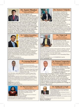 He is a Senior consultant in
Haematology and Stem Cell
transplantation atthe Kokilaben
Dhirubhai Ambani Hospital.
Having trained at top UK centres,
he worked asconsultant in
haematology and transplant in the
UK.His interests include
managing blood cancers, bone marrow failure and
bleeding disorders.His expertise in BMT led him to set up
the haploidentical stem cell transplant programme at
KDAH making it possible for every patient to receive this
curative treatment where needed.In addition to presenting
his work, he has been invited faculty to numerous national
enthusiast and
has a keen interest in Hindustani classical music.
Dr. Samir Pilankar is an
Internationally Acclaimed Joint
Replacement Surgeon with 24 years
of experience & is rated among the
best in Mumbai. He is specialist in
mini incision technique in robotic
joint replacement surgery and arthroscopy resulting in
faster recovery. He is one of the few surgeons in India
performing revision Arthroscopy & Joint replacement
in Switzerland, Spain & Germany, he has successfully
performed over 2500 Arthroscopy & Joint replacement
Nanawati
hospital, sujay hospital & Criticare Asia hospital.
Dr. Samir Pilankar
MS ORTH, D.ORTH, DNB,
Arthroscopy Surgeon
Cardiologist with 38 years of practical experience.
Surana and Wockhardt.
Awarded Fellowship of the Cardiological Society of
India and GMC ICON-2014
Dr Dagli has been referred to in Brauwauld's Textbook
of Heart Disease for his pioneering work in Cardiology.
Sp Interest in Imaging guided (IVUS, OCT) Angioplasties with Rotablator, Excimer
Laser, IVL.
Successfully treated several who's who from India and overseas.
Dr Lall practices in South
Mumbai since the past 39 years.
He is attached to most of the
major hospitals in the area but
primarily visits Saifee and Sir HN
Reliance hospitals.
He specializes in coronary interventions and has a special
interest in CTO interventions. He has an experience of
more than 30,000 coronary procedures and performs most
of his procedures from the radial route.
He is available for consultation at 1013 Panchsheel Plaza
on Hughes Road.
Further information on +91 9820038412 and at
Www.drtilaklall.com
MD, DM, FCPS
Consultant Cardiologist
Specialist in Coronary Interventions
Dr. Vaibhav Kasodekar specialises in
primary, complex and revision knee and
hip replacement surgeries. He has done MS
Orthopedics and DNB Orthopedics along
with FCPS and Diploma in Orthopedics
from Seth G S Medical college and KEM
hospital Mumbai. He has done fellowships
in joint replacement surgeries from
Singapore, Canada, UK and Australia
where he was trained in robotic joint replacements. He is a national
and international faculty in Orthopedic conferences.
He has done several thousand surgeries and has more than 20 years
experience in Orthopedics. He is attached to various hospitals in
Mumbai like Hinduja,Lilavati,Jaslok,Fortis Raheja, Wockhardt,
Sushrut, Global Hospital, etcHis clinic is : Bone and Joint Wellness
clinic, C-16 Crystal colony, Soonawala agiary marg, Mahim
West-400016.
Ph: 02224457606/9819996745
Website: www.jointreplacements.in
Dr. Vaibhav Kasodekar
Orhopedic Surgeon
Director:
Center for Liver, Pancreas & Intestine
Transplantation Nanavati Max Super Specialty
Hospital Vile Parle (W), Mumbai, PIN 400056
Education:
MBBS -Seth G S Medical College KEM Hospital,
Mumbai, MS - Seth G S Medical College KEM
Hospital, Mumbai, DNB - National Board of
Examination, New Delhi,
ASTS Fellowship – Multi Organ Abdominal Transplant Surgery (Duke
University, USA) Del Stickel Abdominal Transplant Surgery Fellowship
(DUMC, USA)
Areas of interest: Living Donor & Deceased Donor Liver Transplantation,
Pediatric Liver Transplantation, Pancreas & Kidney Transplantation, Intestine
Transplantation, Hepatocellular Carcinoma, Hepatoblastoma. He is a visiting
faculty at Tata Memorial Hospital. He has presented his work at various
journals.
Appointment: 022-68360000
Website: dranuragshrimal.com
Email: dranuragshrimal@gmail.com
Dr.Anurag Shrimal
MS, DNB, MNAMS, FASTS
Fellowship in Liver Transplant Surgery,
Kings Medical College, London, UK
Fellowship in Minimal Invasive
Surgery-USA
Fellow In Advanced Course In Medical
Education (ACME)
DEPARTMENT OF SURGICAL GASTROENTEROLOGY
KEM HOSPITAL & SETH GS MEDICAL COLLEGE
Former Head, Departments of
Surgery & Uro-Gynaec Oncology,
Tata Memorial Hospital.
One of the most experienced and
accomplished Urologic &
Gynaecologic Oncologists in India. Member of the team
that pioneered "state-of-the-art" surgical procedures in
India. Highly experienced in surgeries for kidney,
bladder, prostate and penile cancers and ultraradical
surgery for ovarian and uterine cancers. Decorated with
many prestigious awards and orations. Developed
evidence- based management guidelines for Urologic &
Gynaecologic cancers.
Dr. Hemant Tongaonkar
Director, Urologic & Gynaecologic Oncology,
Nanavati Max Institute of Cancer Care,
Mumbai
 